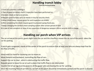 Handling transit lobby
Guest bag checking & frisking
1.Greet all customers walking in.
2.Than all guest on whom check / inspection have been performed on.
3.Random check on Carry on articles.
4.Request guest to keep carry on metals in tray for security check.
5.When DFMD beep, request guest for and inspection via HHMD.`
6.After completing the check request guest to proceed saying thank you.
7.Keeps changing the random check sampling system after certain period of time
8.In case of any complaint or view of any suspicious of dangerous weapon inform security shift in charge.
Handling car porch when VIP arrives
The car arrives at the porch, guest alight from the car and the chauffeur moves the car out of the porch takes the
car for parking.
If porch gets congested, stands at the center of the porch to ensure that at least one lane are always kept free for
the flow of traffic.
Direct with his hand for incoming cars to move on.
Move forward and backward, controlling the flow of cars.
Support the car to clear , which is obstructing the traffic flow.
Request guest to leave his car at such a place that traffic flow is not obstructed.
Counter foil of car tag must be given to all the guest’ who are leaving the car for parking.
Once the incoming flow of car reduces, car left at the porch should be immediately parked and the porch is cleared.
 