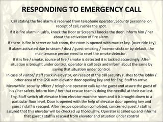 RESPONDING TO EMERGENCY CALL
Call stating the fire alarm is received from telephone operator, Security personnel on
receipt of call, rushes the spot.
If it is fire alarm in Lab’s, knock the Door or Screem / knocks the door. Inform him / her
about the activation of fire alarm.
If there is fire in server or hub room, the room is opened with master key. (over ride key)
If alarm activated due to steam / dust / guest smoking / incense sticks or by default, the
maintenance person need to reset the smoke detector.
If it is fire / smoke, source of fire / smoke is detected it is tackled accordingly. After
situation is brought under control, operator is call back and inform about the same by
saying that situation under control.
In case of visitor/ staff stuck in elevator, on receipt of the call security rushes to the lobby /
other area of the GSK with elevator door opening key and for Eng. Staff to arrive.
Meanwhile security officer / telephone operator calls up the guest and assure the guest of
his / her safety. Inform him / her that rescue team is doing the needful at their earliest.
Eng. Staff switch off elevator from elevator machine room and it is brought down to a
particular floor level. Door is opened with the help of elevator door opening key and
guest / staff is rescued. After rescue operation completed, concerned guest / staff is
assured that this elevator will be checked up thoroughly. Operator is called up and informs
that guest / staff is rescued from elevator and situation under control
 