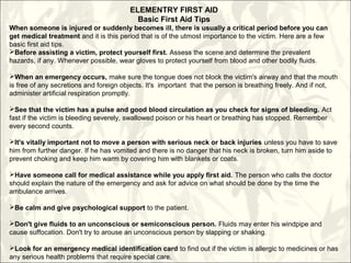 ELEMENTRY FIRST AID
Basic First Aid Tips
When someone is injured or suddenly becomes ill, there is usually a critical period before you can
get medical treatment and it is this period that is of the utmost importance to the victim. Here are a few
basic first aid tips.
Before assisting a victim, protect yourself first. Assess the scene and determine the prevalent
hazards, if any. Whenever possible, wear gloves to protect yourself from blood and other bodily fluids.
When an emergency occurs, make sure the tongue does not block the victim's airway and that the mouth
is free of any secretions and foreign objects. It's important that the person is breathing freely. And if not,
administer artificial respiration promptly.
See that the victim has a pulse and good blood circulation as you check for signs of bleeding. Act
fast if the victim is bleeding severely, swallowed poison or his heart or breathing has stopped. Remember
every second counts.
It's vitally important not to move a person with serious neck or back injuries unless you have to save
him from further danger. If he has vomited and there is no danger that his neck is broken, turn him aside to
prevent choking and keep him warm by covering him with blankets or coats.
Have someone call for medical assistance while you apply first aid. The person who calls the doctor
should explain the nature of the emergency and ask for advice on what should be done by the time the
ambulance arrives.
Be calm and give psychological support to the patient.
Don't give fluids to an unconscious or semiconscious person. Fluids may enter his windpipe and
cause suffocation. Don't try to arouse an unconscious person by slapping or shaking.
Look for an emergency medical identification card to find out if the victim is allergic to medicines or has
any serious health problems that require special care.
 