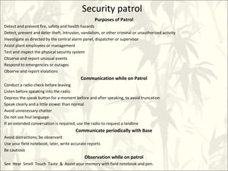 Security patrol
Purposes of Patrol
Detect and prevent fire, safety and health hazards
Detect, prevent and deter theft, intrusion, vandalism, or other criminal or unauthorized activity
Investigate as directed by the central alarm panel, dispatcher or supervisor
Assist plant employees or management
Test and inspect the physical security system
Observe and report unusual events
Respond to emergencies or outages
Observe and report violations
Communication while on Patrol
Conduct a radio check before leaving
Listen before speaking into the radio
Depress the speak button for a moment before and after speaking, to avoid truncation
Speak clearly and a little slower than normal
Avoid unnecessary chatter
Do not use foul language
If an extended conversation is required, use the radio to request a landline
Communicate periodically with Base
Avoid distractions; be observant
Use your field notebook; later, write accurate reports
Be cautious
Observation while on patrol
See Hear Smell Touch Taste & Assist your memory with field notebook and pen.
 