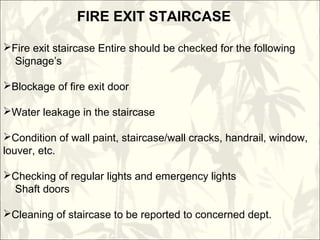 FIRE EXIT STAIRCASE
Fire exit staircase Entire should be checked for the following
Signage’s
Blockage of fire exit door
Water leakage in the staircase
Condition of wall paint, staircase/wall cracks, handrail, window,
louver, etc.
Checking of regular lights and emergency lights
Shaft doors
Cleaning of staircase to be reported to concerned dept.
 