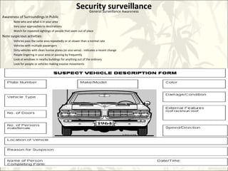 Security surveillanceGeneral Surveillance Awareness
Awareness of Surroundings in Public
Note who and what is in your area
Vary your approaches to destinations
Watch for repeated sightings of people that seem out of place
Note suspicious activities:
Vehicles pass the same area repeatedly or at slower than a normal rate
Vehicles with multiple passengers
Dirty vehicles with clean license plates (or vice versa) - indicates a recent change
People lingering in your area or passing by frequently
Look at windows in nearby buildings for anything out of the ordinary
Look for people or vehicles making evasive movements
 
