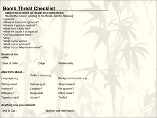 Details of the
caller:
1)Sex of caller 2)Age 3)Nationality
Also think about…
Language, e.g.…
Caller’s voice, e.g.
… Background sounds, e.g.…
Well spoken? Calm/Angry? Street noises?
Irrational? Laughter? PA systems?
Offensive? Disguised? Office noise?
Taped or read? Accent? Traffic?
Anything else you noticed?
Time of Call : Number call received on :
Bomb Threat Checklist
Actions to be taken on receipt of a bomb threat
Record the EXACT wording of the threat. Ask the following
questions:
•Where is the bomb right now?
•When is it going to explode?
•What does it look like?
•What will cause it to explode?
•Did you place the bomb?
•Why?
•What is your name?
•What is your address?
•What is your telephone number?
 