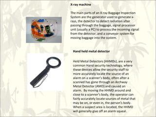 X-ray machine
The main parts of an X-ray Baggage Inspection
System are the generator used to generate x-
rays, the detector to detect radiation after
passing through the baggage, signal processor
unit (usually a PC) to process the incoming signal
from the detector, and a conveyor system for
moving baggage into the system.
Hand held metal detector
Held Metal Detectors (HHMDs), are a very
common Hand security technology, where
these devices allow the security staff to
more accurately locate the source of an
alarm on a scanner’s body, often after a
scanned has gone through an Archway
Metal Detector (AMD) and caused an
alarm. By moving the HHMD around and
close to a scanner’s body, the operator can
fairly accurately locate sources of metal that
may be on, or even in, the person’s body.
When a suspect area is located, the HHMD
will generally give off an alarm squeal.
 