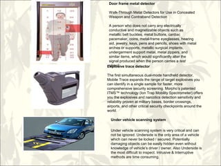 Explosive trace detector
The first simultaneous dual-mode handheld detector,
Mobile Trace expands the range of target explosives you
can identify in a single sample for faster, more
comprehensive security screening. Morpho’s patented
ITMS™ technology (Ion Trap Mobility Spectrometer) offers
you the explosives and narcotics detection sensitivity and
reliability proven at military bases, border crossings,
airports, and other critical security checkpoints around the
world.
Under vehicle scanning system
Under vehicle scanning system is very critical and can
not be ignored. Underside is the only area of a vehicle
which can never be locked / secured. Potentially
damaging objects can be easily hidden even without
knowledge of vehicle’s driver / owner. Also Underside is
the most difficult to inspect. Intrusive & Interruptive
methods are time consuming.
Door frame metal detector
Walk-Through Metal Detectors for Use in Concealed
Weapon and Contraband Detection
A person who does not carry any electrically
conductive and magnetizable objects such as
metallic belt buckles, metal buttons, cardiac
pacemaker, coins, metal-frame eyeglasses, hearing
aid, jewelry, keys, pens and pencils, shoes with metal
arches or supports, metallic surgical implants,
undergarment support metal, metal zippers, and
similar items, which would significantly alter the
signal produced when the person carries a test
object.
 