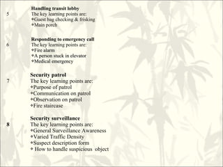 5
Handling transit lobby
The key learning points are:
Guest bag checking & frisking
Main porch
6
Responding to emergency call
The key learning points are:
Fire alarmFire alarm
A person stuck in elevatorA person stuck in elevator
Medical emergencyMedical emergency
7
Security patrol
The key learning points are:
Purpose of patrol
Communication on patrol
Observation on patrol
Fire staircase
8
Security surveillance
The key learning points are:
General Surveillance Awareness
Varied Traffic Density
Suspect description form
 How to handle suspicious object
 