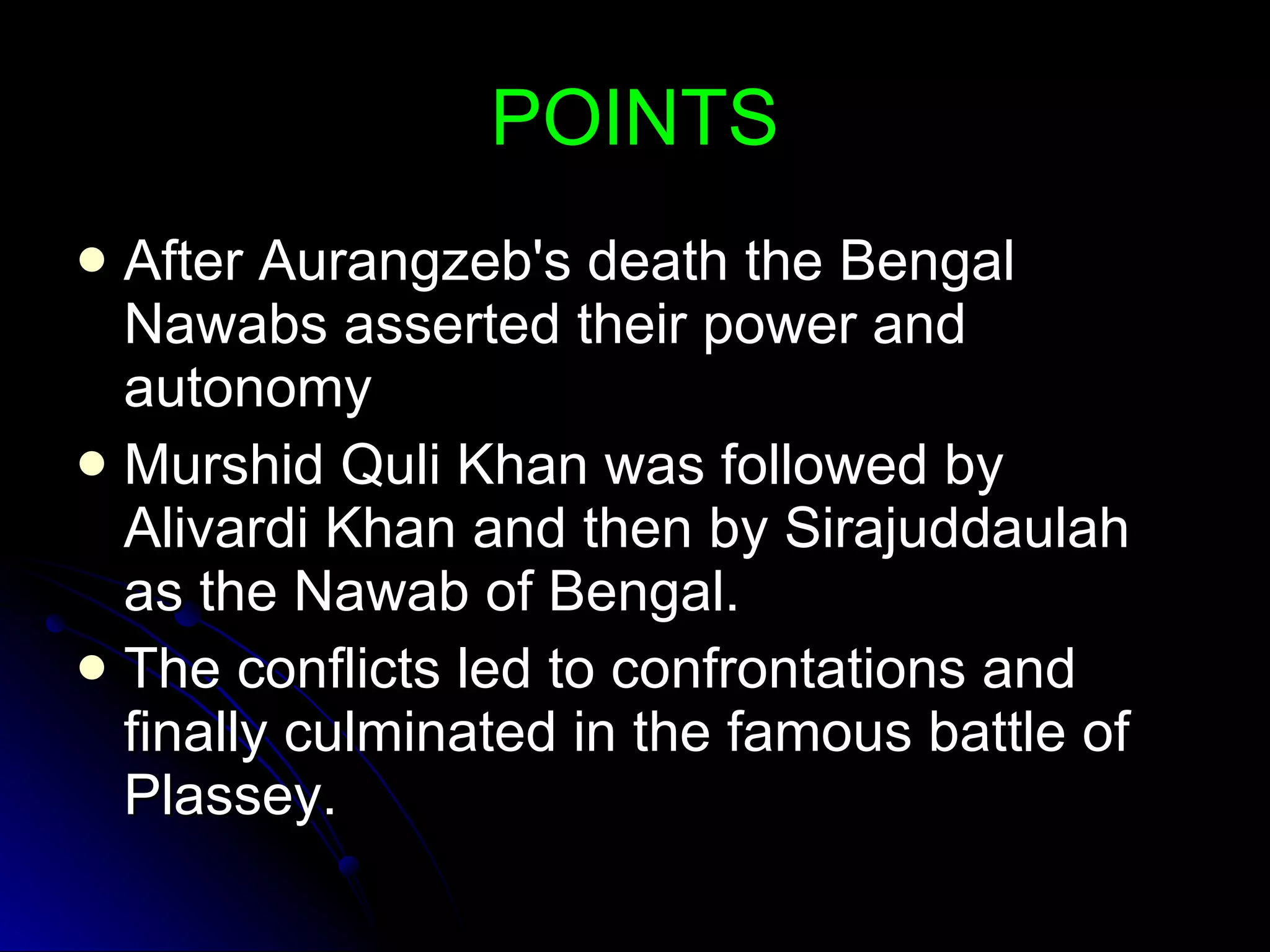 POINTS After Aurangzeb's death the Bengal Nawabs asserted their power and autonomy Murshid Quli Khan was followed by Alivardi Khan and then by Sirajuddaulah as the Nawab of Bengal. The conflicts led to confrontations and finally culminated in the famous battle of Plassey. 