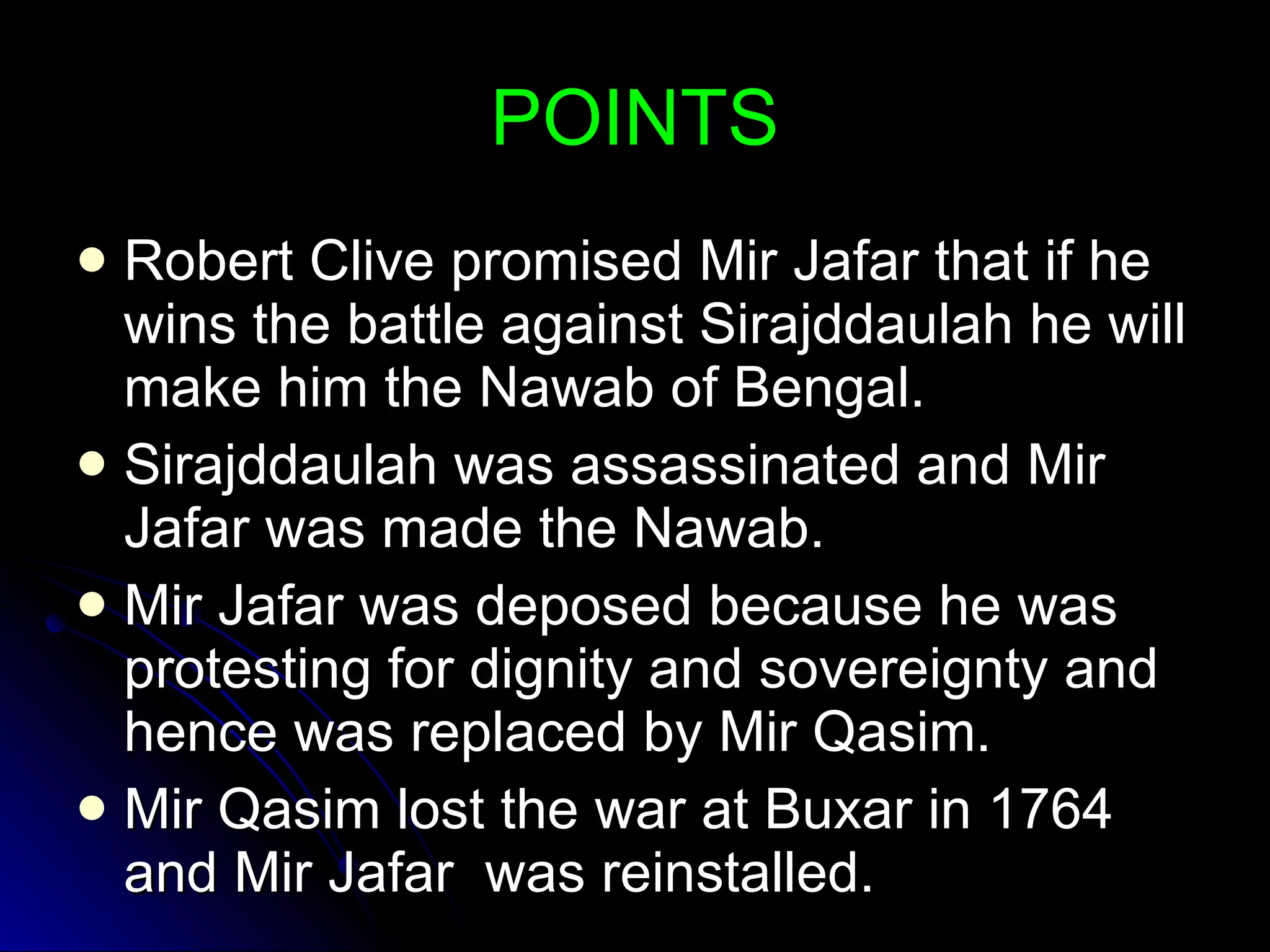 POINTS Robert Clive promised Mir Jafar that if he wins the battle against Sirajddaulah he will make him the Nawab of Bengal. Sirajddaulah was assassinated and Mir Jafar was made the Nawab. Mir Jafar was deposed because he was protesting for dignity and sovereignty and hence was replaced by Mir Qasim. Mir Qasim lost the war at Buxar in 1764 and Mir Jafar  was reinstalled. 