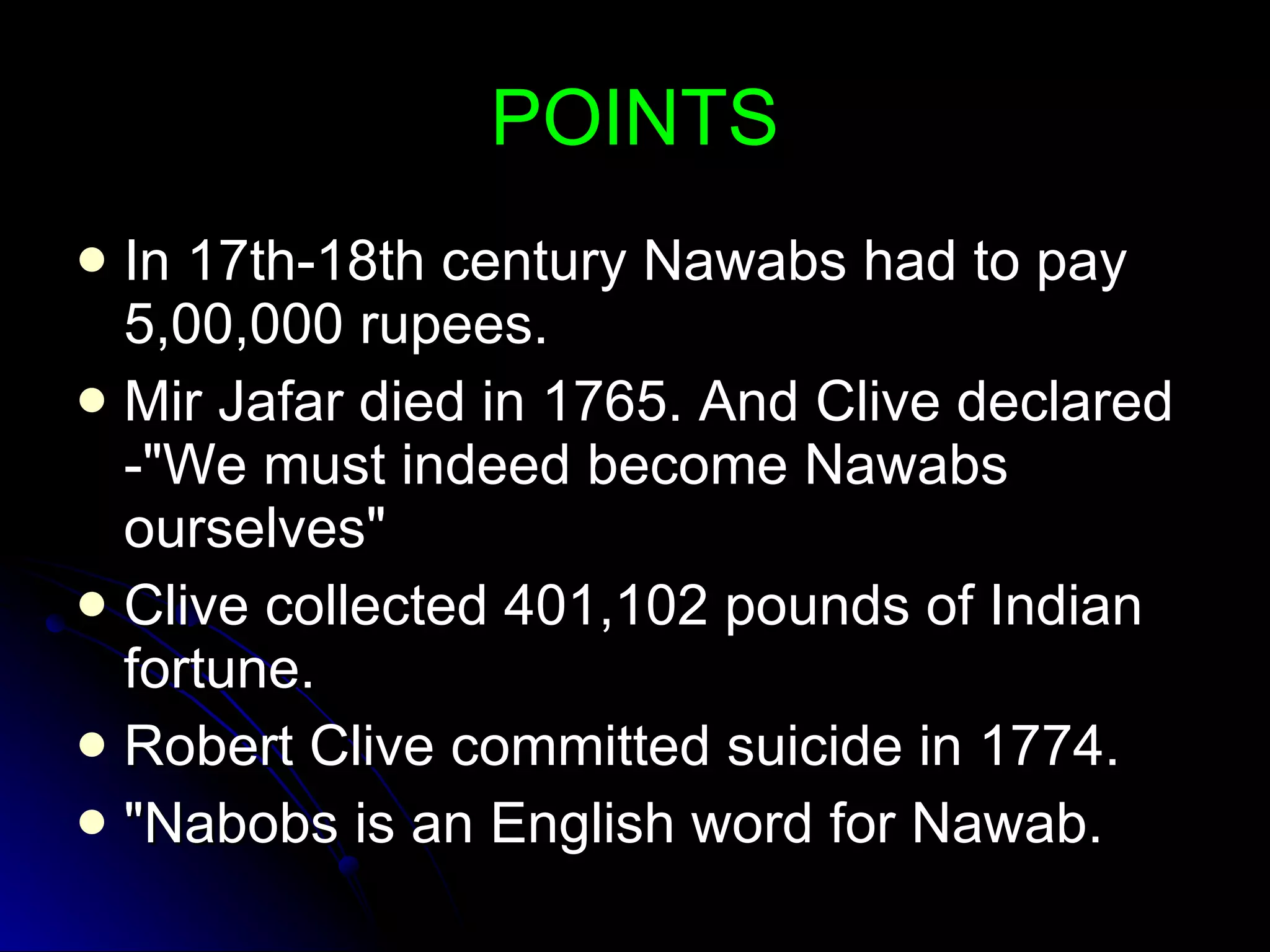 POINTS In 17th-18th century Nawabs had to pay 5,00,000 rupees. Mir Jafar died in 1765. And Clive declared -"We must indeed become Nawabs ourselves" Clive collected 401,102 pounds of Indian fortune. Robert Clive committed suicide in 1774. "Nabobs is an English word for Nawab. 