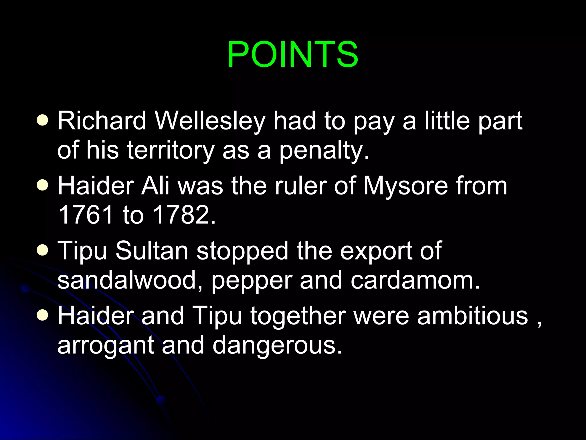 POINTS Richard Wellesley had to pay a little part of his territory as a penalty. Haider Ali was the ruler of Mysore from 1761 to 1782. Tipu Sultan stopped the export of sandalwood, pepper and cardamom. Haider and Tipu together were ambitious , arrogant and dangerous. 