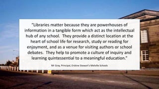 “Libraries matter because they are powerhouses of
information in a tangible form which act as the intellectual
hub of any school. They provide a distinct location at the
heart of school life for research, study or reading for
enjoyment, and as a venue for visiting authors or school
debates. They help to promote a culture of inquiry and
learning quintessential to a meaningful education.”
Mr Gray, Principal, Erskine Stewart’s Melville Schools
 
