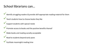 School librarians can…
Identify struggling readers & provide skill-appropriate reading material for them
Teach students how to choose books they like
Support students with special needs
Promote access to books and the positive benefits thereof
Make books and reading socially-acceptable
Read to students beyond early years
Facilitate meaningful reading time
 