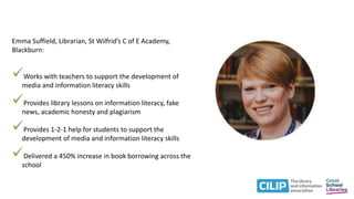 Emma Suffield, Librarian, St Wilfrid’s C of E Academy,
Blackburn:
Works with teachers to support the development of
media and information literacy skills
Provides library lessons on information literacy, fake
news, academic honesty and plagiarism
Provides 1-2-1 help for students to support the
development of media and information literacy skills
Delivered a 450% increase in book borrowing across the
school
 