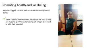 Promoting health and wellbeing
Mairead Duggan, Librarian, Mount Carmel Secondary School,
Belfast
Leads sessions on mindfulness, relaxation and yoga to help
her students gain the resilience and self-esteem they need
to fulfil their potential
 