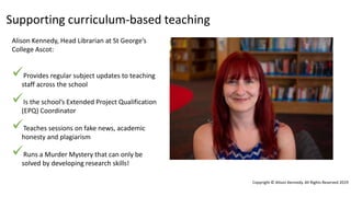 Supporting curriculum-based teaching
Copyright © Alison Kennedy. All Rights Reserved 2019
Alison Kennedy, Head Librarian at St George’s
College Ascot:
Provides regular subject updates to teaching
staff across the school
Is the school’s Extended Project Qualification
(EPQ) Coordinator
Teaches sessions on fake news, academic
honesty and plagiarism
Runs a Murder Mystery that can only be
solved by developing research skills!
 