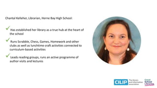 Chantal Kelleher, Librarian, Herne Bay High School:
Has established her library as a true hub at the heart of
the school
Runs Scrabble, Chess, Games, Homework and other
clubs as well as lunchtime craft activities connected to
curriculum-based activities
Leads reading groups, runs an active programme of
author visits and lectures
 