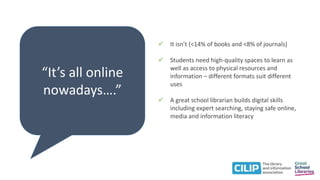 “It’s all online
nowadays….”
 It isn’t (<14% of books and <8% of journals)
 Students need high-quality spaces to learn as
well as access to physical resources and
information – different formats suit different
uses
 A great school librarian builds digital skills
including expert searching, staying safe online,
media and information literacy
 