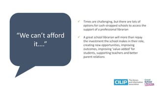 “We can’t afford
it….”
 Times are challenging, but there are lots of
options for cash-strapped schools to access the
support of a professional librarian
 A great school librarian will more than repay
the investment the school makes in their role,
creating new opportunities, improving
outcomes, improving ‘value-added’ for
students, supporting teachers and better
parent relations
 