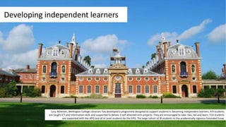 Developing independent learners
Lucy Atherton, Wellington College Librarian, has developed a programme designed to support students in becoming independent learners. Yr9 students
are taught ICT and information skills and supported to deliver 3 self-directed mini-projects. They are encouraged to take risks, fail and learn. Y10 students
are supported with the HPQ and all A-Level students do the EPQ. The large cohort of IB students to the academically-rigorous Extended Essay.
 