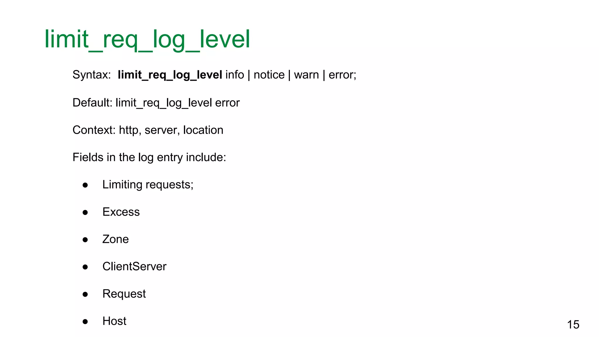 limit_req_log_level Syntax: limit_req_log_level info | notice | warn | error; Default: limit_req_log_level error Context: http, server, location Fields in the log entry include: ● Limiting requests; ● Excess ● Zone ● ClientServer ● Request ● Host 15 