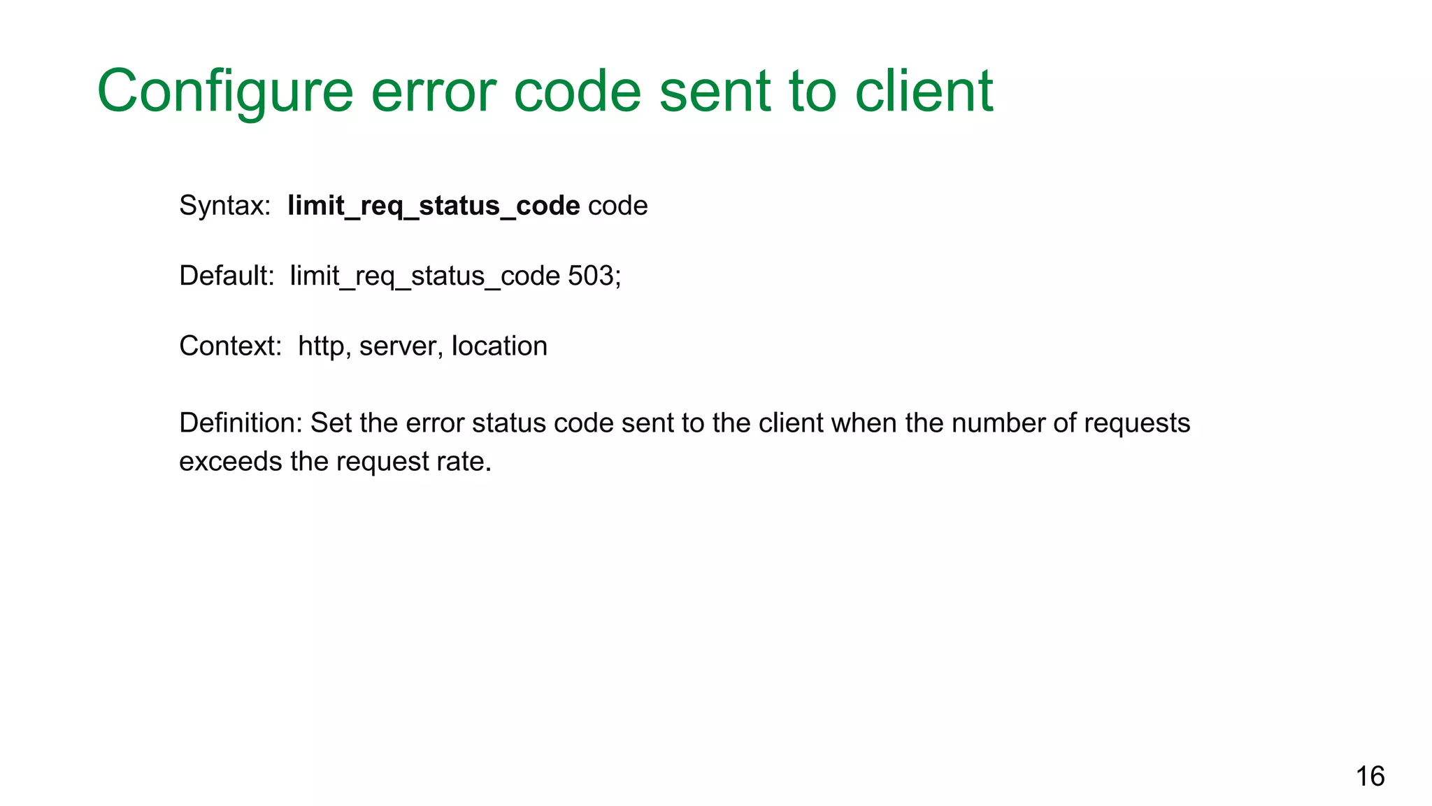 Configure error code sent to client Syntax: limit_req_status_code code Default: limit_req_status_code 503; Context: http, server, location Definition: Set the error status code sent to the client when the number of requests exceeds the request rate. 16 