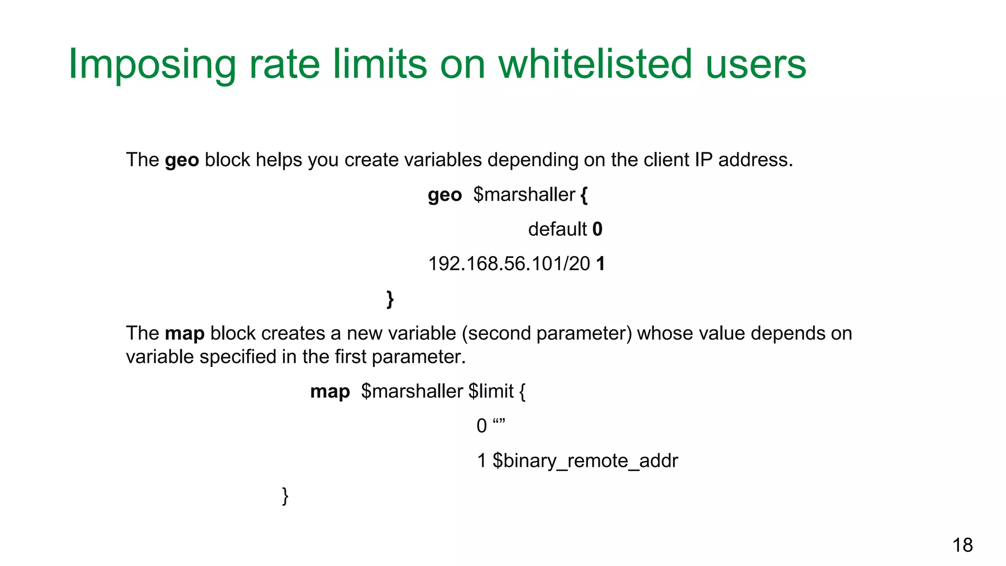 Imposing rate limits on whitelisted users The geo block helps you create variables depending on the client IP address. geo $marshaller { default 0 192.168.56.101/20 1 } The map block creates a new variable (second parameter) whose value depends on variable specified in the first parameter. map $marshaller $limit { 0 “” 1 $binary_remote_addr } 18 