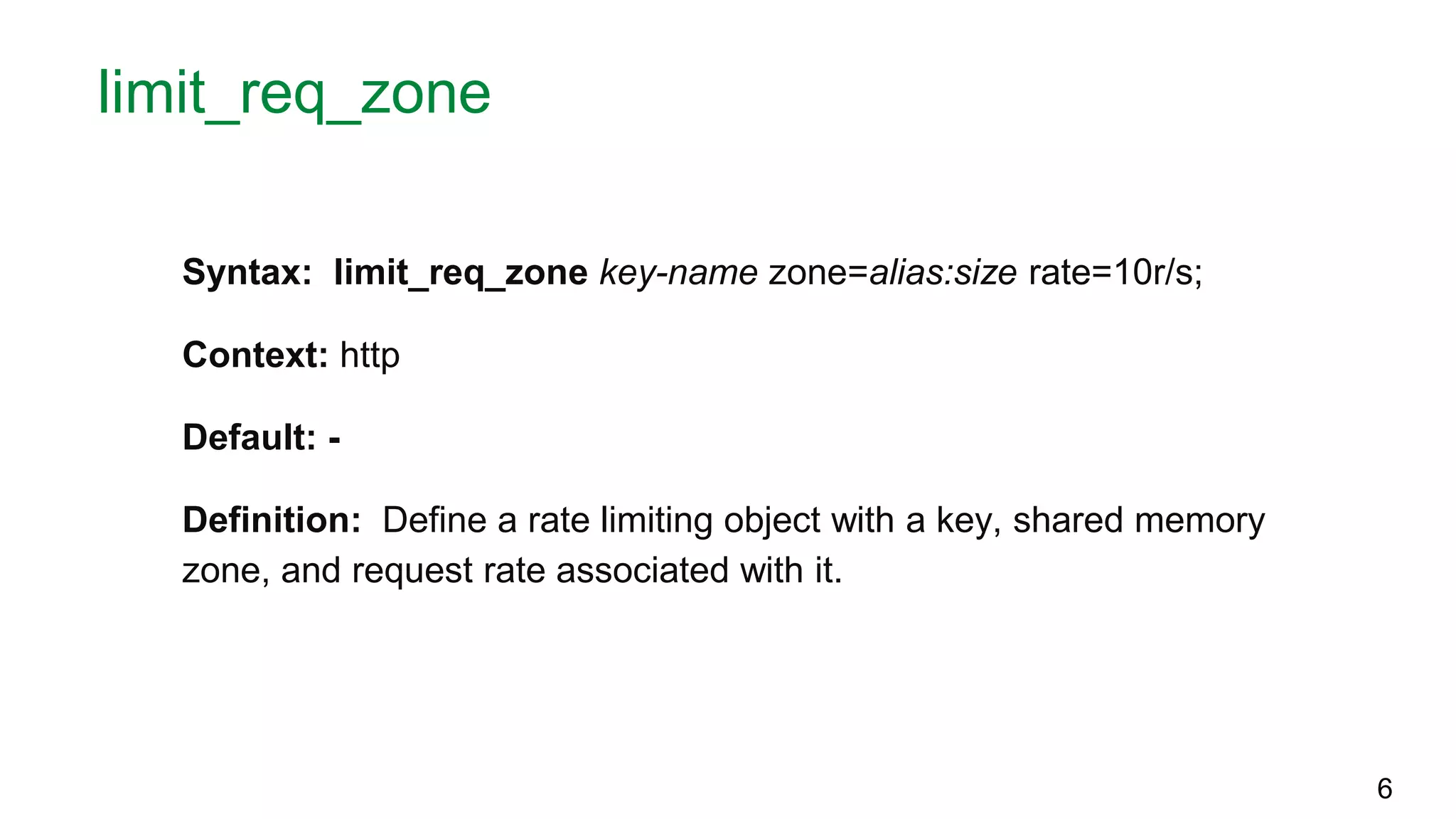 limit_req_zone Syntax: limit_req_zone key-name zone=alias:size rate=10r/s; Context: http Default: - Definition: Define a rate limiting object with a key, shared memory zone, and request rate associated with it. 6 