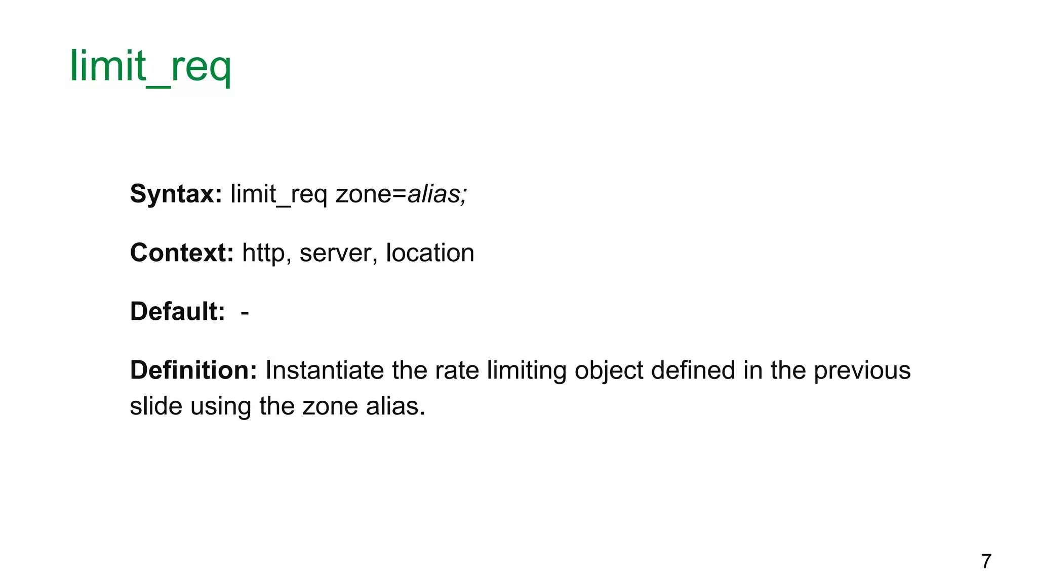 limit_req Syntax: limit_req zone=alias; Context: http, server, location Default: - Definition: Instantiate the rate limiting object defined in the previous slide using the zone alias. 7 