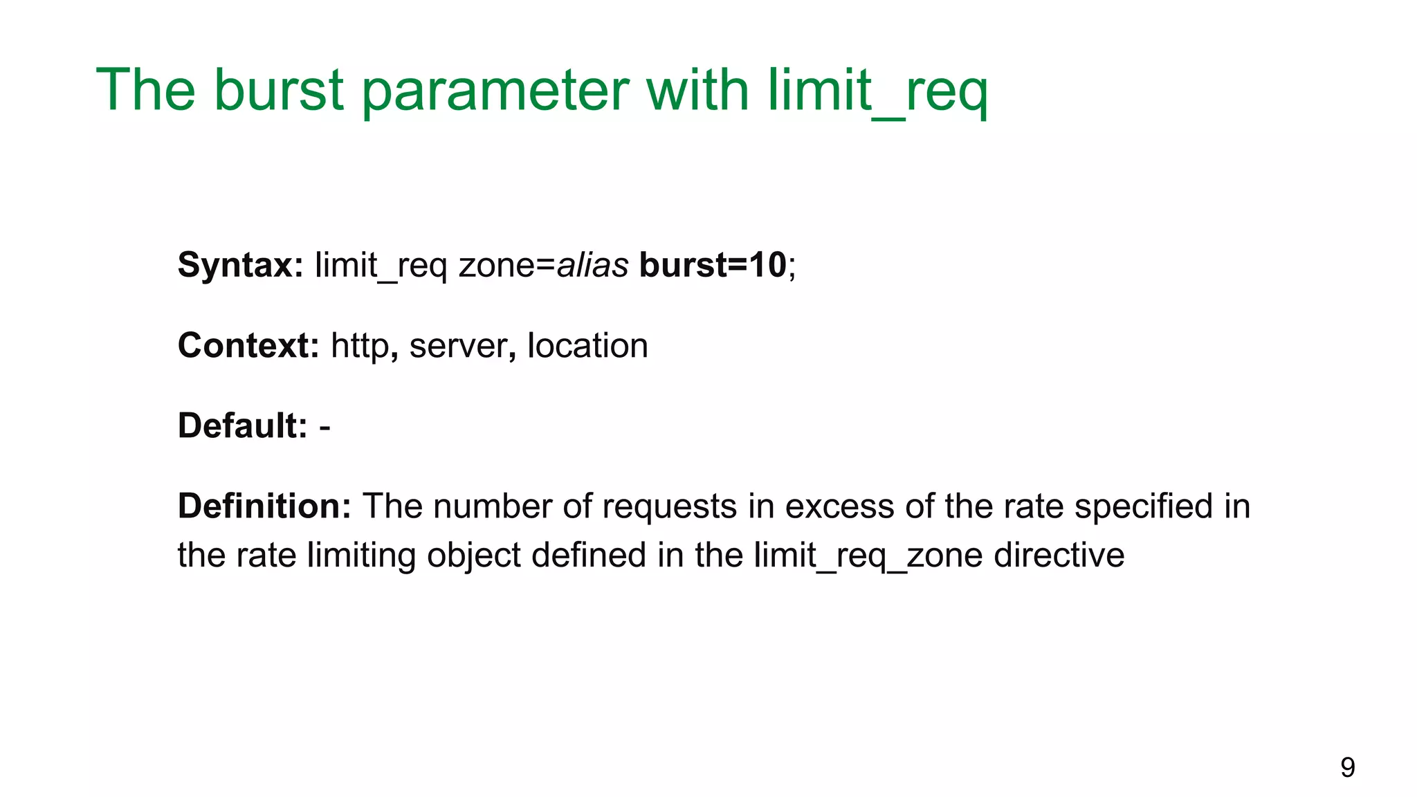 The burst parameter with limit_req Syntax: limit_req zone=alias burst=10; Context: http, server, location Default: - Definition: The number of requests in excess of the rate specified in the rate limiting object defined in the limit_req_zone directive 9 