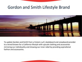 Gordon	
  and	
  Smith	
  Lifestyle	
  Brand	
  
      	
  
      	
  
      	
  
      	
  




To	
  update	
  Gordon	
  and	
  Smith	
  from	
  a	
  historic	
  surf,	
  skateboard	
  and	
  snowboard	
  provider	
  
to	
  a	
  brand	
  known	
  for	
  a	
  California	
  lifestyle	
  with	
  upscale	
  clothing	
  and	
  accessories	
  
mirroring	
  our	
  individuality	
  and	
  showing	
  our	
  inner	
  rebel	
  by	
  providing	
  aspira?onal	
  
fashion	
  and	
  accessories.	
  
	
  
 