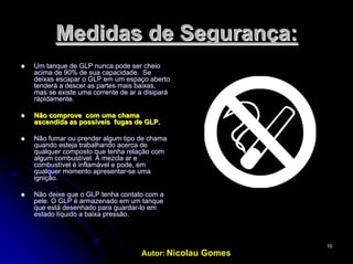 Autor: Nicolau Gomes
1010
Medidas deMedidas de SegurançaSegurança::
UmUm tanque de GLP nunca pode sertanque de GLP nunca pode ser cheiocheio
acimaacima de 90% dede 90% de suasua capacidadecapacidade. Se. Se
deixasdeixas escapar o GLPescapar o GLP emem umum espaçoespaço abertoaberto
tenderá atenderá a descerdescer as partesas partes maismais baixasbaixas,,
mas se existemas se existe umauma correntecorrente dede arar a disiparáa disipará
rápidamente.rápidamente.
NãoNão comprovecomprove comcom umauma chamachama
ascendida asascendida as possíveispossíveis fugas de GLP.fugas de GLP.
NãoNão fumarfumar ouou prenderprender algumalgum tipo detipo de chamachama
quandoquando estejaesteja trabalhandotrabalhando acerca deacerca de
qualquerqualquer compostocomposto queque tenhatenha relaçãorelação comcom
algumalgum combustívelcombustível. A mezcla. A mezcla arar ee
combustívelcombustível éé inflamávelinflamável e pode,e pode, emem
qualquerqualquer momentomomento apresentarapresentar--sese umauma
igniçãoignição..
NãoNão deixedeixe que o GLPque o GLP tenhatenha contatocontato comcom aa
pele. O GLP épele. O GLP é armazenadoarmazenado emem umum tanquetanque
que estáque está desenhadodesenhado para guardarpara guardar--lolo emem
estado líquido aestado líquido a baixabaixa pressãopressão..
 