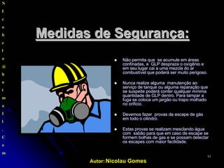 Autor: Nicolau Gomes
1111
N
I
c
o
b
e
l
o
@
h
o
t
m
a
I
l
.
C
o
m
Medidas deMedidas de SegurançaSegurança::
NãoNão permita que se acumulepermita que se acumule emem áreasáreas
confinadas, e GLPconfinadas, e GLP desprazadespraza oo oxígêniooxígênio ee
emem seuseu lugarlugar caicai aa umauma mezcla domezcla do arar
combustívelcombustível queque poderápoderá serser muitomuito perigosoperigoso..
NuncaNunca realizerealize algumaalguma manutençãomanutenção aoao
serviçoserviço de tanquede tanque ouou algumaalguma reparaçãoreparação queque
sese suspeitesuspeite poderápoderá conterconter qualquerqualquer mínimamínima
quantidadequantidade de GLP dentro. Parade GLP dentro. Para tampartampar aa
fuga se colocafuga se coloca umum jargãojargão ouou trapotrapo molhadomolhado
no orificio.no orificio.
DevemosDevemos fazerfazer provasprovas de escape dede escape de gásgás
emem todo o cilindro.todo o cilindro.
EstasEstas provasprovas sese realizamrealizam mesclandomesclando águaágua
comcom sabãosabão para quepara que emem caso de escape secaso de escape se
formemformem bolhasbolhas de gas e sede gas e se possampossam detectardetectar
os escapesos escapes comcom maiormaior facilidadefacilidade..
 