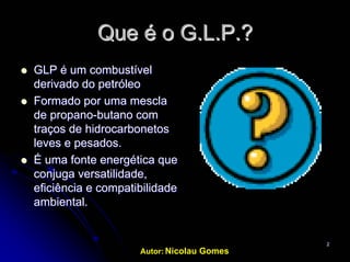 Autor: Nicolau Gomes
22
Que é oQue é o G.L.PG.L.P.?.?
GLP éGLP é umum combustívelcombustível
derivado do petróleoderivado do petróleo
Formado porFormado por umauma mesclamescla
de propanode propano--butanobutano comcom
traçostraços dede hidrocarbonetoshidrocarbonetos
leves e pesados.leves e pesados.
ÉÉ umauma fontefonte energética queenergética que
conjugaconjuga versatilidadeversatilidade,,
eficiênciaeficiência ee compatibilidadecompatibilidade
ambiental.ambiental.
 