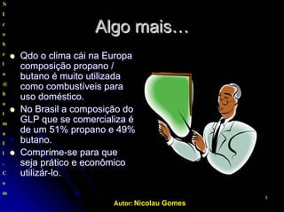 Autor: Nicolau Gomes
33
AlgoAlgo maismais……
QdoQdo o climao clima cáicái nana EuropaEuropa
composiçãocomposição propano /propano /
butano ébutano é muitomuito utilizadautilizada
comocomo combustíveiscombustíveis parapara
uso doméstico.uso doméstico.
No Brasil aNo Brasil a composiçãocomposição dodo
GLP que se comercializa éGLP que se comercializa é
dede umum 51% propano e 49%51% propano e 49%
butano.butano.
ComprimeComprime--se para quese para que
sejaseja práticoprático ee econômicoeconômico
utilizárutilizár--lo.lo.
N
I
c
o
b
e
l
o
@
h
o
t
m
a
I
l
.
C
o
m
 