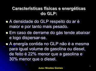 Autor: Nicolau Gomes
44
Características físicas e energéticasCaracterísticas físicas e energéticas
do GLP:do GLP:
AA densidadedensidade do GLPdo GLP respeitorespeito dodo arar éé
maiormaior e por tantoe por tanto maismais pesado.pesado.
EmEm caso de derrame docaso de derrame do gásgás tendetende abaixarabaixar
ee logologo dispersardispersar--se.se.
A energíaA energía contidacontida no GLPno GLP nãonão é aé a mesmamesma
para igualpara igual volumevolume de gasolinade gasolina ouou diesel,diesel,
de feito é 22% menor que a gasolina ede feito é 22% menor que a gasolina e
30% menor que o diesel.30% menor que o diesel.
 
