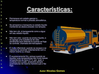 Autor: Nicolau Gomes
55
Características:Características:
PermanecePermanece emem estadoestado gasosogasoso aa
temperatura normal etemperatura normal e pressãopressão atmosféricaatmosférica..
SeSe armazenaarmazena e transporta no estado líquidoe transporta no estado líquido
mantendomantendo--sese abaixaabaixa pressãopressão nos tanques.nos tanques.
NãoNão temtem côrcôr, é transparente como a, é transparente como a águaágua
emem seuseu estado líquido.estado líquido.
NãoNão temtem odorodor,, quandoquando sese produzproduz líquido, elíquido, e
se agregase agrega umauma substânciasubstância dede odorodor
penetrante parapenetrante para detectárdetectár--lolo quandoquando sese fogefoge
aoao controle,controle, chamadachamada etiletil--mercaptanomercaptano..
ÉÉ muitomuito inflamávelinflamável,, quandoquando se escapa e sese escapa e se
vaporiza sevaporiza se ascendeascende violentamenteviolentamente comcom aa
menormenor chamachama ouou chispa.chispa.
ÉÉ excessivamenteexcessivamente frío, porquefrío, porque quandoquando sese
liquefazliquefaz suassuas temperaturastemperaturas sãosão muitomuito baixasbaixas
temperaturas detemperaturas de baixobaixo 0° C, por0° C, por qualqual, o, o
contactocontacto comcom a pelea pele produziráproduzirá sempresempre
queimadurasqueimaduras dada mesmamesma maneiramaneira que o fazque o faz
fogofogo..
N
I
c
o
b
e
l
o
@
h
o
t
m
a
I
l
.
C
o
m
 