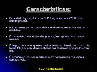 Autor: Nicolau Gomes
66
Características:Características:
EmEm estado líquido: 1 litro de GLP é equivalente a 273 litrosestado líquido: 1 litro de GLP é equivalente a 273 litros emem
estadoestado gasosogasoso..
NãoNão é venenosoé venenoso nemnem corrosivo e secorrosivo e se dissolvedissolve emem muitosmuitos outrosoutros
produtosprodutos..
ÉÉ manejávelmanejável,, comcom asas devidasdevidas precauçõesprecauções apresentaapresenta umum riscorisco
mínimo.mínimo.
ÉÉ limpolimpo,, quandoquando sese queimaqueima devidamentedevidamente combinadocombinado comcom oo arar,, nãonão
formaforma foligemfoligem,, nemnem deixadeixa malmal odorodor nos alimentos preparadosnos alimentos preparados comcom
ele.ele.
ÉÉ econômicoeconômico, por, por seuseu rendimentorendimento emem comparaçãocomparação comcom outrosoutros
combustíveiscombustíveis..
 