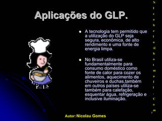 Autor: Nicolau Gomes
77
AplicaçõesAplicações do GLP.do GLP.
AA tecnologiatecnologia temtem permitido quepermitido que
aa utilizaçãoutilização do GLPdo GLP sejaseja
segura,segura, econômicaeconômica, de alto, de alto
rendimentorendimento ee umauma fontefonte dede
energiaenergia limpalimpa..
No Brasil utilizaNo Brasil utiliza--sese
fundamentalmente parafundamentalmente para
consumo doméstico comoconsumo doméstico como
fontefonte de calor parade calor para cozercozer osos
alimentos,alimentos, aquecimentoaquecimento dede
chuveiroschuveiros ee duchas,tambémduchas,também
emem outrosoutros países utilizapaíses utiliza--sese
tambémtambém parapara calefaçãocalefação,,
esquentaresquentar águaágua,, refrigeraçãorefrigeração ee
inclusiveinclusive iluminaçãoiluminação.
N
I
c
o
b
e
l
o
@
h
o
t
m
a
I
l
.
C
o
m
.
 