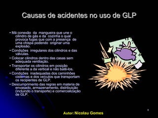 Autor: Nicolau Gomes
88
Causas deCausas de acidentesacidentes no uso de GLPno uso de GLP
•• Má conexão da mangueira que une oMá conexão da mangueira que une o
cilindro de gás e da cozinha o qualcilindro de gás e da cozinha o qual
provoca fugas que com a presença deprovoca fugas que com a presença de
uma chispa podendo originar umauma chispa podendo originar uma
explosão.explosão.
• Condições irregulares dos cilindros e das• Condições irregulares dos cilindros e das
válvulas.válvulas.
• Colocar cilindros dentro das casas sem• Colocar cilindros dentro das casas sem
adequada ventilação.adequada ventilação.
• Transportar os cilindros em posição• Transportar os cilindros em posição
diferente a da vertical e não batêdiferente a da vertical e não batê--los.los.
• Condições inadequadas dos caminhões• Condições inadequadas dos caminhões
cisternas e dos veículos que transportamcisternas e dos veículos que transportam
os recipientes de GLP.os recipientes de GLP.
• Descumprimento das regras em materia de• Descumprimento das regras em materia de
envasado, armazenamento, distribuiçãoenvasado, armazenamento, distribuição
(incluindo o transporte) e comercialização(incluindo o transporte) e comercialização
de GLP.de GLP.
 