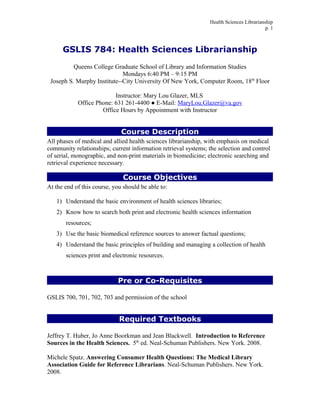Health Sciences Librarianship
p. 1
GSLIS 784: Health Sciences Librarianship
Queens College Graduate School of Library and Information Studies
Mondays 6:40 PM – 9:15 PM
Joseph S. Murphy Institute--City University Of New York, Computer Room, 18th
Floor
Instructor: Mary Lou Glazer, MLS
Office Phone: 631 261-4400 ● E-Mail: MaryLou.Glazer@va.gov
Office Hours by Appointment with Instructor
Course Description
All phases of medical and allied health sciences librarianship, with emphasis on medical
community relationships; current information retrieval systems; the selection and control
of serial, monographic, and non-print materials in biomedicine; electronic searching and
retrieval experience necessary.
Course Objectives
At the end of this course, you should be able to:
1) Understand the basic environment of health sciences libraries;
2) Know how to search both print and electronic health sciences information
resources;
3) Use the basic biomedical reference sources to answer factual questions;
4) Understand the basic principles of building and managing a collection of health
sciences print and electronic resources.
Pre or Co-Requisites
GSLIS 700, 701, 702, 703 and permission of the school
Required Textbooks
Jeffrey T. Huber, Jo Anne Boorkman and Jean Blackwell. Introduction to Reference
Sources in the Health Sciences. 5th
ed. Neal-Schuman Publishers. New York. 2008.
Michele Spatz. Answering Consumer Health Questions: The Medical Library
Association Guide for Reference Librarians. Neal-Schuman Publishers. New York.
2008.
 