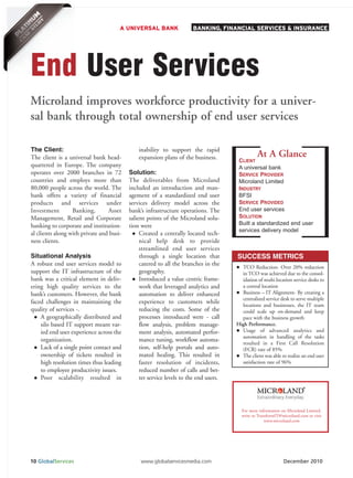 A UNIVERSAL BANK                BANKING, FINANCIAL SERVICES & INSURANCE




End User Services
Microland improves workforce productivity for a univer-
sal bank through total ownership of end user services

The Client:                                   inability to support the rapid
                                                                                                At A Glance
                                                                                       CLIENT
The client is a universal bank head-          expansion plans of the business.
quartered in Europe. The company                                                       A universal bank
operates over 2000 branches in 72         Solution:                                    SERVICE PROVIDER
countries and employs more than           The deliverables from Microland              Microland Limited
80,000 people across the world. The       included an introduction and man-            INDUSTRY
                                                                                       BFSI
                                                                                       SERVICE PROVIDED
bank offers a variety of financial        agement of a standardized end user

                                                                                       End user services
products and services under               services delivery model across the

                                                                                       SOLUTION
Investment        Banking,       Asset    bank’s infrastructure operations. The

                                                                                       Built a standardized end user
Management, Retail and Corporate          salient points of the Microland solu-
                                                                                       services delivery model
banking to corporate and institution-     tion were
al clients along with private and busi-        Created a centrally located tech-
ness clients.                                  nical help desk to provide
                                               streamlined end user services
Situational Analysis                           through a single location that         SUCCESS METRICS
A robust end user services model to            catered to all the branches in the
                                                                                        TCO Reduction- Over 20% reduction
support the IT infrastructure of the           geography.                               in TCO was achieved due to the consol-
bank was a critical element in deliv-          Introduced a value centric frame-        idation of multi location service desks to
ering high quality services to the             work that leveraged analytics and        a central location
bank’s customers. However, the bank            automation to deliver enhanced           Business – IT Alignment- By creating a
                                                                                        centralized service desk to serve multiple
faced challenges in maintaining the            experience to customers while
                                                                                        locations and businesses, the IT team
quality of services -.                         reducing the costs. Some of the          could scale up on-demand and keep
    A geographically distributed and           processes introduced were - call         pace with the business growth
    silo based IT support meant var-           flow analysis, problem manage-         High Performance.
    ied end user experience across the         ment analysis, automated perfor-         Usage of advanced analytics and
                                                                                        automation in handling of the tasks
    organization.                              mance tuning, workflow automa-
                                                                                        resulted in a First Call Resolution
    Lack of a single point contact and         tion, self-help portals and auto-        (FCR) rate of 85%
    ownership of tickets resulted in           mated healing. This resulted in          The client was able to realize an end user
    high resolution times thus leading         faster resolution of incidents,          satisfaction rate of 96%
    to employee productivity issues.           reduced number of calls and bet-
    Poor scalability resulted in               ter service levels to the end users.




                                                                                        For more information on Microland Limited,
                                                                                        write to TransformIT@microland.com or visit
                                                                                                     www.microland.com




10 GlobalServices                              www.globalservicesmedia.com                                    December 2010
 
