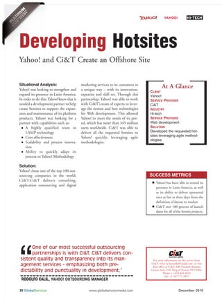 YAHOO!              HI-TECH




Developing Hotsites
Yahoo! and Ci&T Create an Offshore Site

Situational Analysis:                      marketing services to its customers in
                                                                                             At A Glance
                                                                                    CLIENT
Yahoo! was looking to strengthen and       a unique way – with its innovation,
expand its presence in Latin America.      expertise and skill set. Through this    Yahoo!
In order to do this, Yahoo! knew that it   partnership, Yahoo! was able to work     SERVICE PROVIDER
needed a development partner to help       with Ci&T’s team of experts to lever-    Ci&T
create hotsites to support the expan-      age the newest and best technologies     INDUSTRY
                                                                                    Hi-tech
                                                                                    SERVICE PROVIDED
sion and maintenance of its platform       for Web development. This allowed

                                                                                    Web development
products. Yahoo! was looking for a         Yahoo! to meet the needs of its por-

                                                                                    SOLUTION
partner with capabilities such as:         tal, which has more than 345 million

                                                                                    Developed the requested hot-
    A highly qualified team in             users worldwide. Ci&T was able to
                                                                                    sites leveraging agile method-
    LAMP technology                        deliver all the requested hotsites to
                                                                                    ologies
    Cost effectiveness                     Yahoo! quickly, leveraging agile
    Scalability and process innova-        methodologies.
    tion
    Ability to quickly adapt its
    process to Yahoo! Methodology

Solution:
Yahoo! chose one of the top 100 out-
sourcing companies in the world,                                                    SUCCESS METRICS
Ci&T.Ci&T delivers consulting,
                                                                                        Yahoo! has been able to extend its
application outsourcing and digital
                                                                                        presence in Latin America, as well
                                                                                        as its ability to deliver sponsored




“
                                                                                        sites as fast as three days from the
                                                                                        definition of layout to market.
                                                                                        Ci&T met 100 percent of launch
                                                                                        dates for all of the hotsite projects.




     One of our most successful outsourcing
     partnerships is with Ci&T. Ci&T delivers con-
sistent quality and transparency into its man-                                        For more information on this service from
                                                                                    Ci&T, write to leonardo@ciandt.com or visit
agement services - emphasizing both pre-                                             their office at Ci&T, 640 Freedom Business
dictability and punctuality in development.”                                        Center, Suite 210, King of Prussia, PA 19406.
                                                                                               Phone: +1 610 482 4810

 RODOLFO CALIL, YAHOO! OUTSOURCING MANAGER
                                                                                                 Fax: +1 267 775 3347




30 GlobalServices                               www.globalservicesmedia.com                                 December 2010
 