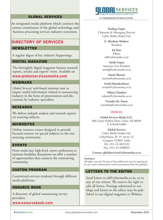 GLOBAL SERVICES                                           A CYBERMEDIA PUBLICATION

An integrated media platform which connects the
various constituents of the global technology and                            Pradeep Gupta
 business processing services industry ecosystem.                     Chairman & Managing Director
                                                                         Cyber Media (India) Ltd.

DIRECTORY OF SERVICES                                                      E. Abraham Mathew
                                                                                President
NEWSLETTER                                                                       Ed Nair
                                                                                  Editor
A regular digest of key industry happenings.                                ed@cybermedia.co.in
DIGITAL MAGAZINE                                                                Satish Gupta
                                                                          Associate Vice President
The fortnightly digital magazine features research                       satishg@cybermedia.co.in
reports, articles and experts’ views. Available on
                                                                              Smriti Sharma
www.globalservicesmedia.com
                                                                         smritis@cybermedia.co.in
WEBINARS                                                                   Sruthi Ramakrishnan
Global Services’ web-based seminars aim to                               sruthir@cybermedia.co.in
impart useful information related to outsourcing                             Niketa Chauhan
industry in the form of presentations and dis-                           niketac@cybermedia.co.in
cussions by industry specialists.                                          Virendra Kr. Pawar
                                                                       virendrap@cybermedia.co.in
RESEARCH
We deliver indepth analysis and research reports                                  OFFICES
on sourcing subjects.                                                Global Services Media LLC.
                                                               806 Green Hollow Drive, Iselin, NJ 08830
MICROSITES                                                                T: 678-665-6005
Online resource center designed to provide                                    Global Services
focused content on special subjects to the out-                          Cyber Media (India) Ltd.
sourcing community.                                                    CyberHouse, B- 35, Sector 32
                                                                         Gurgaon-122001, India
EVENTS                                                                    Tel: +911 24 4822222
                                                                          Fax: +911 24 2380694
From multi-day, high-level, resort conferences to
                                                               Contact: globalservices@cybermedia.co.in
intimate breakfast discussions we offer a number
of opportunities that connects the outsourcing         Disclaimer
community.                                             All rights reserved. No part of this publication may be reproduced
                                                       by any means without prior written permission from the publisher.

CUSTOM PROGRAM                                           LETTERS TO THE EDITOR
Customized services rendered through different           Send letters to ed@cybermedia.co.in, or to
media platforms.                                         any of our writers. We reserve the right to
OSOURCE BOOK                                             edit all letters. Postings submitted to our
                                                         blogs and letters to the editor may be pub-
A directory of global outsourcing service                lished in our digital magazine or Website.
providers.
www.osourcebook.com

 4 GlobalServices                       www.globalservicesmedia.com                                    December 2010
 