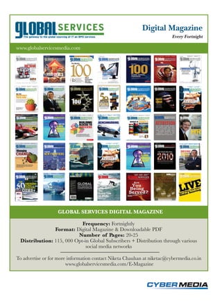 Digital Magazine
                                                                         Every Fortnight

www.globalservicesmedia.com




                   GLOBAL SERVICES DIGITAL MAGAZINE

                           Frequency: Fortnightly
               Format: Digital Magazine & Downloadable PDF
                         Number of Pages: 20-25
 Distribution: 115, 000 Opt-in Global Subscribers + Distribution through various
                             social media networks

To advertise or for more information contact Niketa Chauhan at niketac@cybermedia.co.in
                        www.globalservicesmedia.com/E-Magazine
 