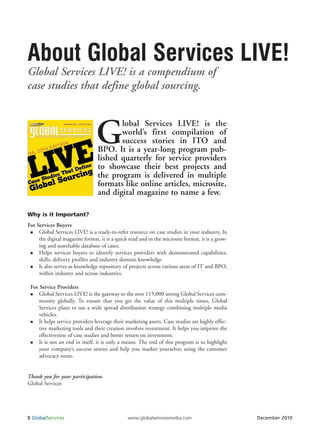 About Global Services LIVE!
Global Services LIVE! is a compendium of
case studies that define global sourcing.



                                G       lobal Services LIVE! is the
                                        world’s first compilation of
                                        success stories in ITO and
                                 BPO. It is a year-long program pub-
                                 lished quarterly for service providers
                                 to showcase their best projects and
                                 the program is delivered in multiple
                                 formats like online articles, microsite,
                                 and digital magazine to name a few.

Why is it Important?
For Services Buyers
     Global Services LIVE! is a ready-to-refer resource on case studies in your industry. In
     the digital magazine format, it is a quick read and in the microsite format, it is a grow-
     ing and searchable database of cases.
     Helps services buyers to identify services providers with demonstrated capabilities,
     skills, delivery profiles and industry domain knowledge.
     It also serves as knowledge repository of projects across various areas of IT and BPO,
     within industry and across industries.

 For Service Providers
     Global Services LIVE! is the gateway to the over 115,000 strong Global Services com-
     munity globally. To ensure that you get the value of this multiple times, Global
     Services plans to use a wide spread distribution strategy combining multiple media
     vehicles.
     It helps service providers leverage their marketing assets. Case studies are highly effec-
     tive marketing tools and their creation involves investment. It helps you improve the
     effectiveness of case studies and better return on investment.
     It is not an end in itself, it is only a means. The end of this program is to highlight
     your company’s success stories and help you market yourselves using the customer
     advocacy route.


Thank you for your participation.
Global Services




5 GlobalServices                               www.globalservicesmedia.com                        December 2010
 