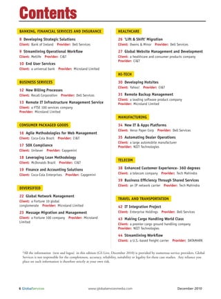 Contents
BANKING, FINANCIAL SERVICES AND INSURANCE                                HEALTHCARE

8 Developing Strategic Solutions                                         26 ‘Lift & Shift’ Migration
Client: Bank of Ireland Provider: Dell Services                          Client: Owens & Minor Provider: Dell Services

9 Streamlining Operational Work ow                                       27 Global Website Management and Development
Client: Metlife Provider: Ci&T                                           Client: a healthcare and consumer products company
                                                                         Provider: Ci&T
10 End User Services
Client: a universal bank Provider: Microland Limited
                                                                         HI-TECH

BUSINESS SERVICES                                                        30 Developing Hotsites
                                                                         Client: Yahoo! Provider: Ci&T
12 New Billing Processes
Client: Recall Corporation Provider: Dell Services                       31 Remote Backup Management
                                                                         Client: a leading software product company
13 Remote IT Infrastructure Management Service                           Provider: Microland Limited
Client: a FTSE 100 services company
Provider: Microland Limited
                                                                         MANUFACTURING

CONSUMER PACKAGED GOODS                                                  34 New IT & Apps Platforms
                                                                         Client: Verso Paper Corp Provider: Dell Services
16 Agile Methodologies for Web Management
Client: Coca-Cola Brazil Provider: Ci&T                                  35 Automating Dealer Operations
                                                                         Client: a large automobile manufacturer
17 SOX Compliance                                                        Provider: NIIT Technologies
Client: Unilever Provider: Capgemini

18 Leveraging Lean Methodology
                                                                         TELECOM
Client: McDonalds Brazil Provider: Ci&T

19 Finance and Accounting Solutions                                      38 Enhanced Customer Experience- 360 degrees
Client: Coca-Cola Enterprises Provider: Capgemini                        Client: a telecom company Provider: Tech Mahindra

                                                                         39 Business Ef ciency Through Shared Services
                                                                         Client: an IP network carrier Provider: Tech Mahindra
DIVERSIFIED

22 Global Network Management
                                                                         TRAVEL AND TRANSPORTATION
Client: a Fortune 10 global
conglomerate Provider: Microland Limited                                 42 IT Integration Project
23 Message Migration and Management                                      Client: Enterprise Holdings Provider: Dell Services
Client: a Fortune 100 company Provider: Microland                        43 Making Cargo Handling World Class
Limited
                                                                         Client: a premier cargo ground handling company
                                                                         Provider: NIIT Technologies
                                                                         44 Streamlining Work ow
                                                                         Client: a U.S.-based freight carrier Provider: DATAMARK


  *All the information (text and logos) in this edition (GS Live, December 2010) is provided by numerous service providers. Global
  Services is not responsible for the completeness, accuracy, reliability, suitability or legality for these case studies. Any reliance you
  place on such information is therefore strictly at your own risk.




6 GlobalServices                                   www.globalservicesmedia.com                                        December 2010
 