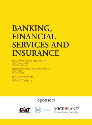 BANKING,
FINANCIAL
SERVICES AND
INSURANCE
DEVELOPING STRATEGIC SOLUTIONS /8
CLIENT: Bank of Ireland
PROVIDER: Dell Services

STREAMLINING OPERATIONAL WORKFLOW /9
CLIENT: Metlife
PROVIDER: Ci&T

END USER SERVICES /10
CLIENT: a universal bank
PROVIDER: Microland Limited




                              Sponsors
 