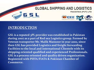 INTRODUCTION GSL is a reputed 3PL provider was established in Pakistan during 2007 as a part of Red sea Logistics group. Formed by Veteran transporter Mr. Malik Mansoor in year 2002, since then GSL has provided Logistics and freight forwarding Facilities to the local and international Clientele with its shipping oriented qualified and experienced Professionals. GSL is a process oriented and quality driven organization. Registered with PIFFA/FIATA & Pakistan Chamber of Commerce.   