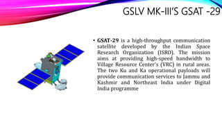 GSLV MK-III’S GSAT -29
• GSAT-29 is a high-throughput communication
satellite developed by the Indian Space
Research Organization (ISRO). The mission
aims at providing high-speed bandwidth to
Village Resource Center's (VRC) in rural areas.
The two Ku and Ka operational payloads will
provide communication services to Jammu and
Kashmir and Northeast India under Digital
India programme
 