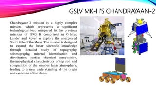 GSLV MK-III’S CHANDRAYAAN-2
Chandrayaan-2 mission is a highly complex
mission, which represents a significant
technological leap compared to the previous
missions of ISRO. It comprised an Orbiter,
Lander and Rover to explore the unexplored
South Pole of the Moon. The mission is designed
to expand the lunar scientific knowledge
through detailed study of topography,
seismography, mineral identification and
distribution, surface chemical composition,
thermo-physical characteristics of top soil and
composition of the tenuous lunar atmosphere,
leading to a new understanding of the origin
and evolution of the Moon.
 